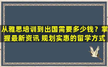 从雅思培训到出国需要多少钱？掌握最新资讯 规划实惠的留学方式！